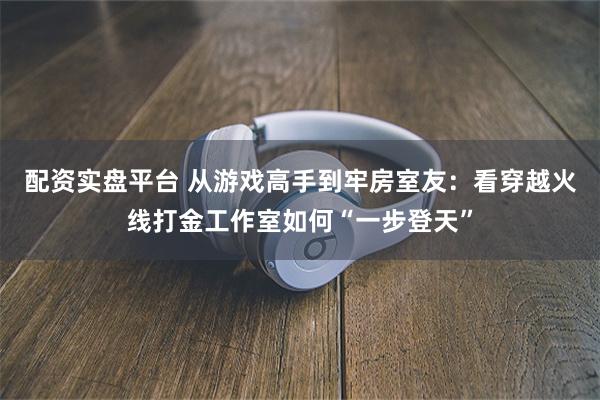 配资实盘平台 从游戏高手到牢房室友：看穿越火线打金工作室如何“一步登天”