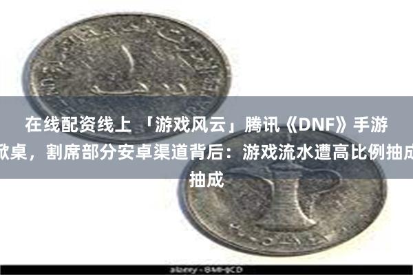 在线配资线上 「游戏风云」腾讯《DNF》手游掀桌，割席部分安卓渠道背后：游戏流水遭高比例抽成