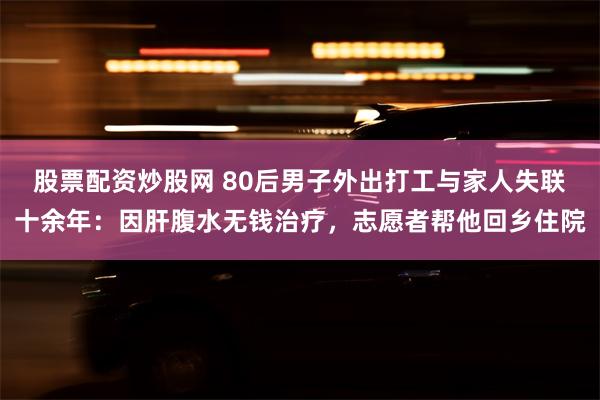 股票配资炒股网 80后男子外出打工与家人失联十余年：因肝腹水无钱治疗，志愿者帮他回乡住院