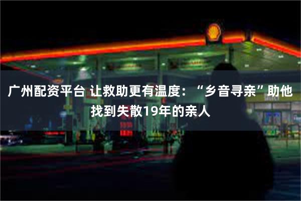 广州配资平台 让救助更有温度：“乡音寻亲”助他找到失散19年的亲人