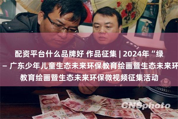 配资平台什么品牌好 作品征集 | 2024年“绿色生活 蓝色未来” — 广东少年儿童生态未来环保教育绘画暨生态未来环保微视频征集活动