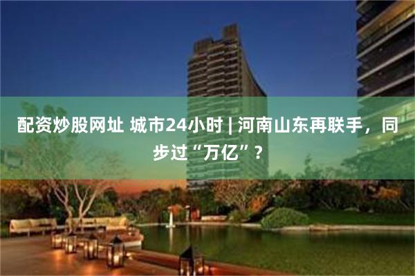 配资炒股网址 城市24小时 | 河南山东再联手，同步过“万亿”？