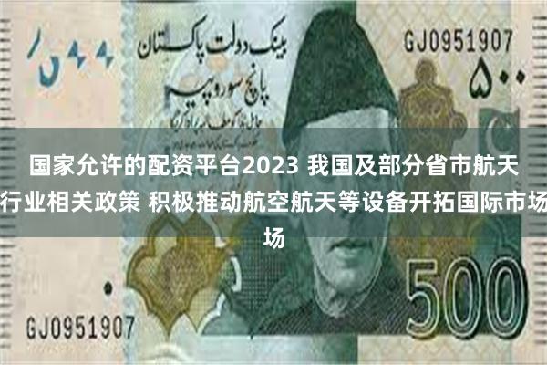 国家允许的配资平台2023 我国及部分省市航天行业相关政策 积极推动航空航天等设备开拓国际市场