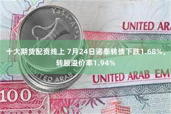 十大期货配资线上 7月24日诺泰转债下跌1.68%，转股溢价率1.94%