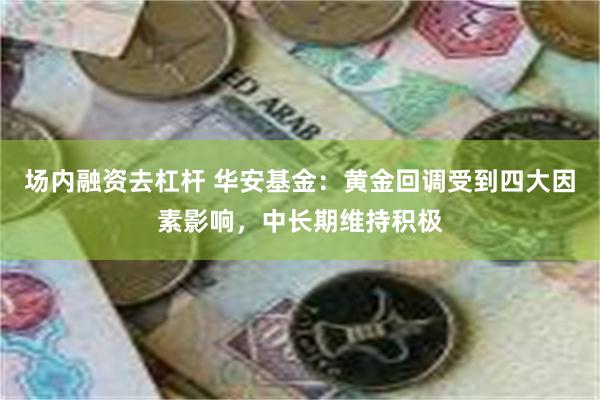 场内融资去杠杆 华安基金：黄金回调受到四大因素影响，中长期维持积极