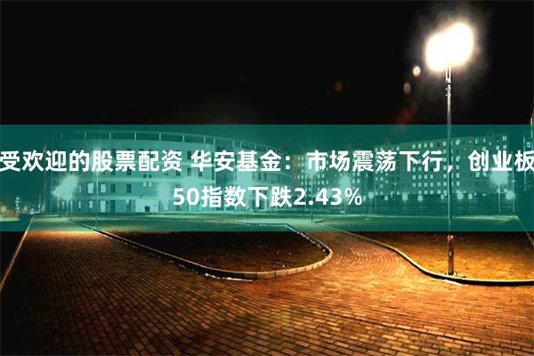 受欢迎的股票配资 华安基金：市场震荡下行，创业板50指数下跌2.43%