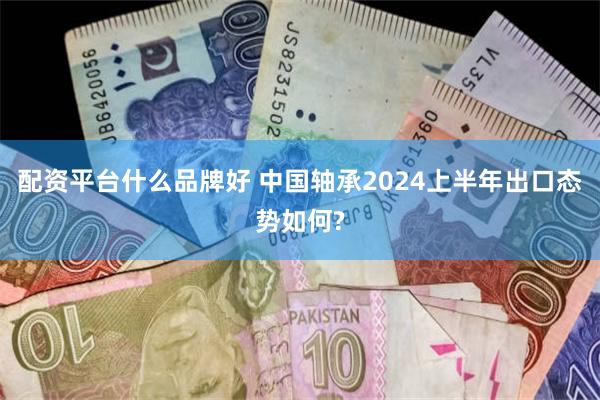 配资平台什么品牌好 中国轴承2024上半年出口态势如何?