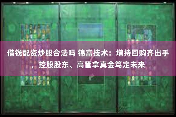 借钱配资炒股合法吗 锦富技术：增持回购齐出手，控股股东、高管拿真金笃定未来