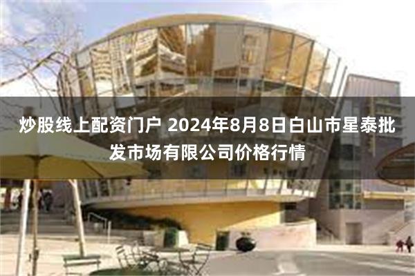 炒股线上配资门户 2024年8月8日白山市星泰批发市场有限公司价格行情