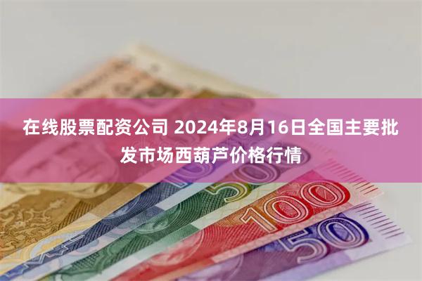 在线股票配资公司 2024年8月16日全国主要批发市场西葫芦价格行情