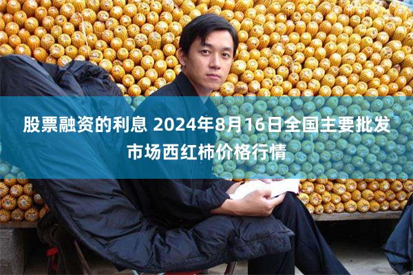 股票融资的利息 2024年8月16日全国主要批发市场西红柿价格行情