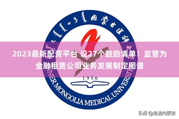 2023最新配资平台 设27个鼓励清单！监管为金融租赁公司业务发展制定图谱