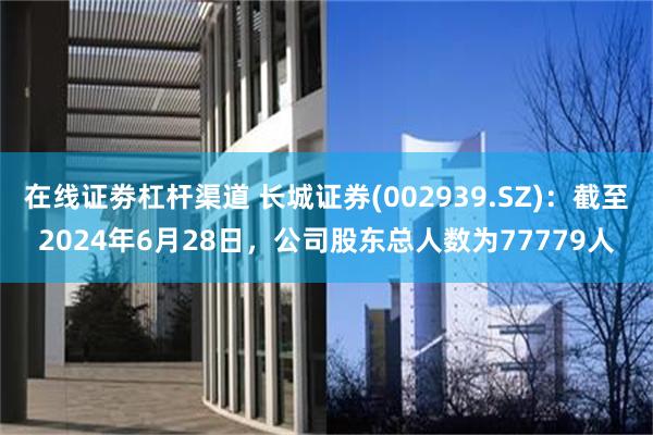 在线证劵杠杆渠道 长城证券(002939.SZ)：截至2024年6月28日，公司股东总人数为77779人