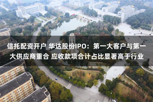 信托配资开户 华达股份IPO：第一大客户与第一大供应商重合 应收款项合计占比显著高于行业