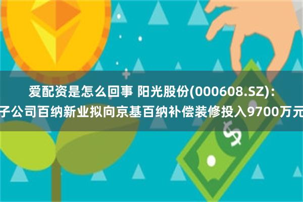 爱配资是怎么回事 阳光股份(000608.SZ)：子公司百纳新业拟向京基百纳补偿装修投入9700万元