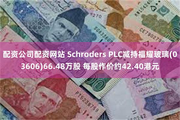 配资公司配资网站 Schroders PLC减持福耀玻璃(03606)66.48万股 每股作价约42.40港元