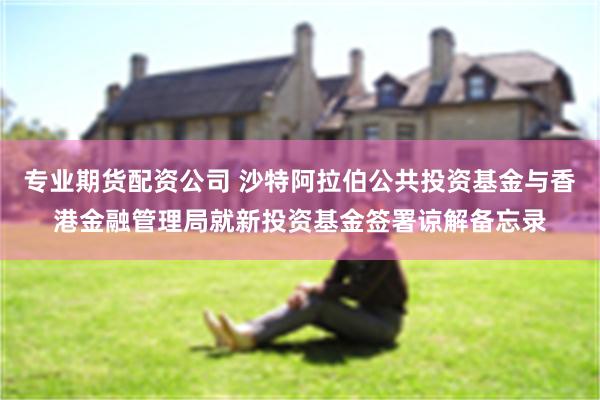 专业期货配资公司 沙特阿拉伯公共投资基金与香港金融管理局就新投资基金签署谅解备忘录