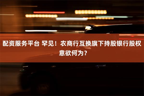 配资服务平台 罕见！农商行互换旗下持股银行股权 意欲何为？