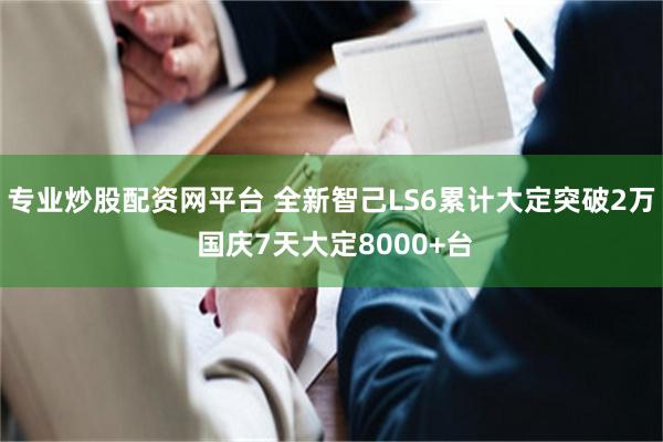 专业炒股配资网平台 全新智己LS6累计大定突破2万 国庆7天大定8000+台