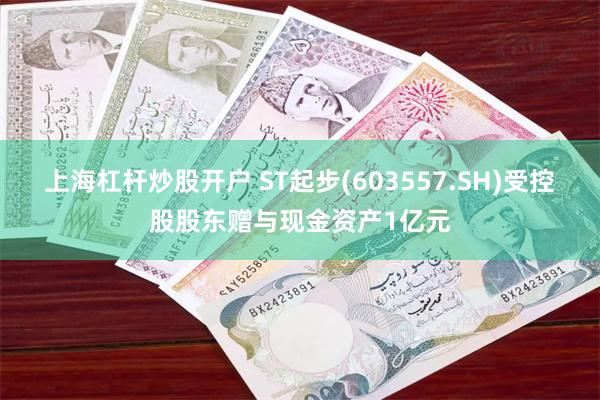 上海杠杆炒股开户 ST起步(603557.SH)受控股股东赠与现金资产1亿元