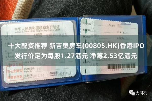 十大配资推荐 新吉奥房车(00805.HK)香港IPO发行价定为每股1.27港元 净筹2.53亿港元