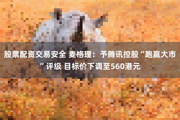 股票配资交易安全 麦格理：予腾讯控股“跑赢大市”评级 目标价下调至560港元