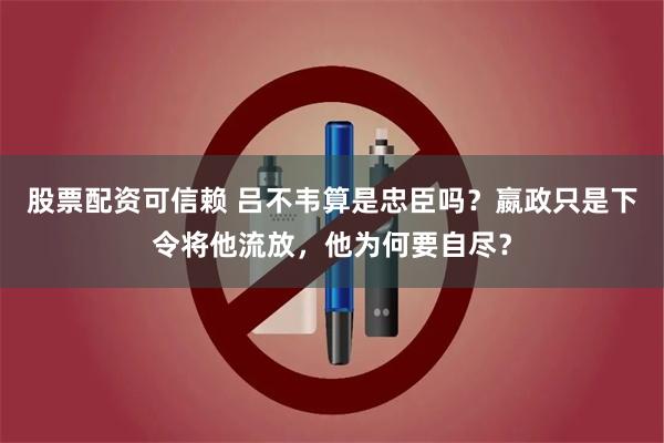 股票配资可信赖 吕不韦算是忠臣吗？嬴政只是下令将他流放，他为何要自尽？