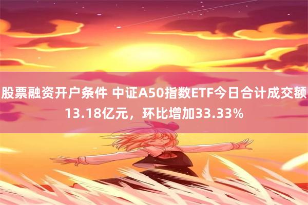 股票融资开户条件 中证A50指数ETF今日合计成交额13.18亿元，环比增加33.33%