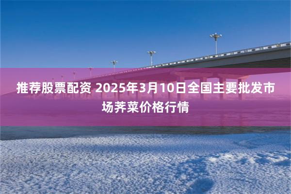 推荐股票配资 2025年3月10日全国主要批发市场荠菜价格行情