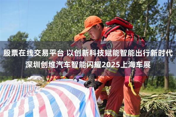 股票在线交易平台 以创新科技赋能智能出行新时代深圳创维汽车智能闪耀2025上海车展