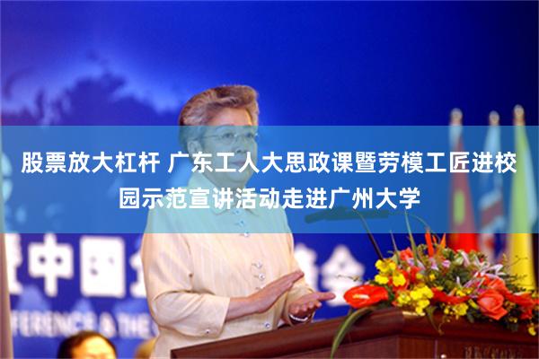 股票放大杠杆 广东工人大思政课暨劳模工匠进校园示范宣讲活动走进广州大学