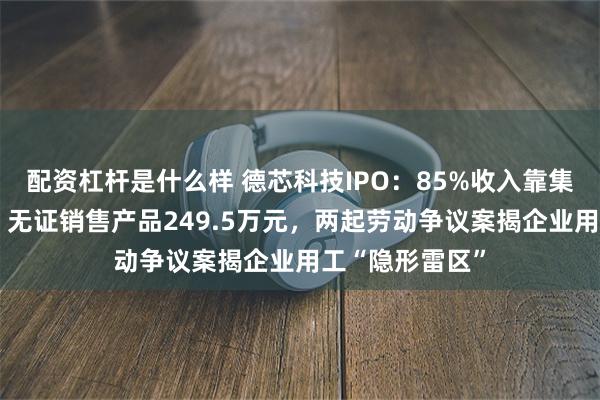 配资杠杆是什么样 德芯科技IPO:85%收入靠集成商“输血”,无证销售产品249.5万元,两起劳动争议案揭企业用工“隐形雷区”