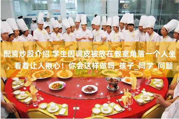 配资炒股介绍 学生因调皮被放在教室角落一个人坐，看着让人揪心！你会这样做吗_孩子_同学_问题