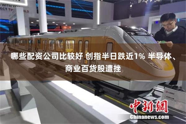哪些配资公司比较好 创指半日跌近1% 半导体、商业百货股遭挫