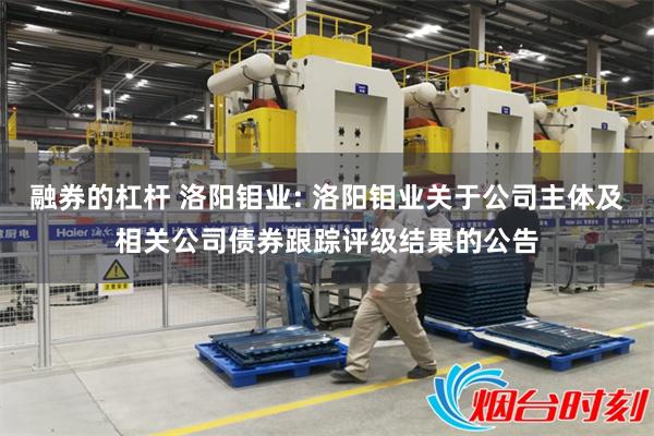 融券的杠杆 洛阳钼业: 洛阳钼业关于公司主体及相关公司债券跟踪评级结果的公告