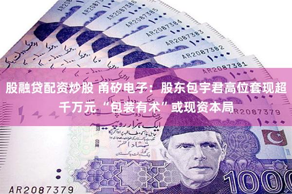 股融贷配资炒股 甬矽电子:股东包宇君高位套现超千万元 “包装有术”或现资本局