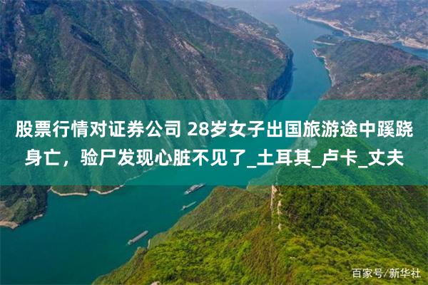 股票行情对证券公司 28岁女子出国旅游途中蹊跷身亡,验尸发现心脏不见了_土耳其_卢卡_丈夫