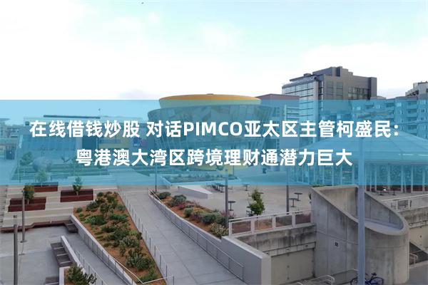 在线借钱炒股 对话PIMCO亚太区主管柯盛民:粤港澳大湾区跨境理财通潜力巨大