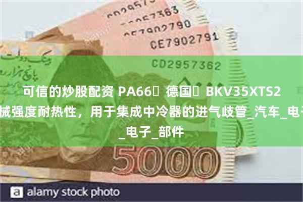 可信的炒股配资 PA66德国BKV35XTS2高机械强度耐热性,用于集成中冷器的进气歧管_汽车_电子_部件