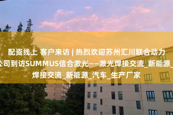 配资线上 客户来访 | 热烈欢迎苏州汇川联合动力系统股份有限公司到访SUMMUS信合激光——激光焊接交流_新能源_汽车_生产厂家