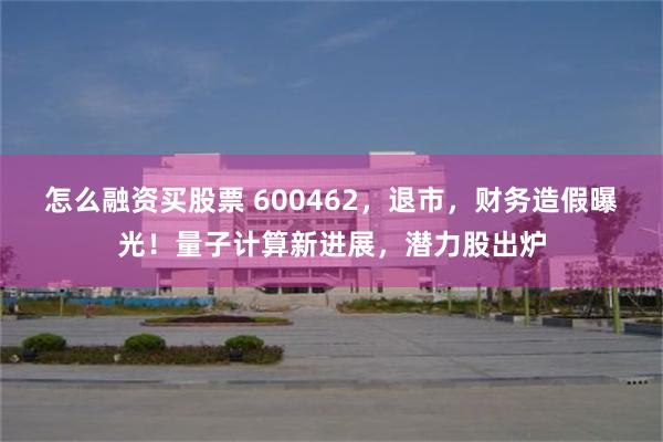 怎么融资买股票 600462,退市,财务造假曝光!量子计算新进展,潜力股出炉