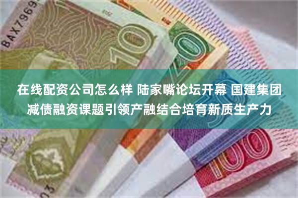 在线配资公司怎么样 陆家嘴论坛开幕 国建集团减债融资课题引领产融结合培育新质生产力