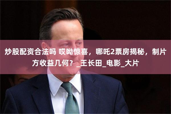 炒股配资合法吗 哎呦惊喜,哪吒2票房揭秘,制片方收益几何?_王长田_电影_大片