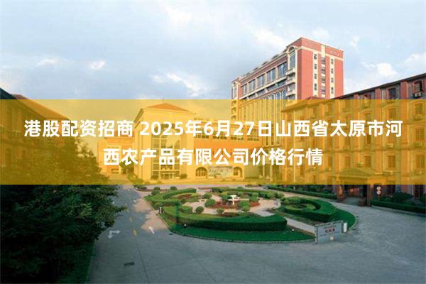 港股配资招商 2025年6月27日山西省太原市河西农产品有限公司价格行情
