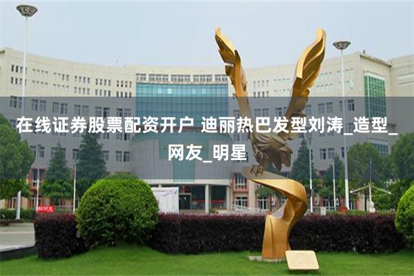 在线证券股票配资开户 迪丽热巴发型刘涛_造型_网友_明星