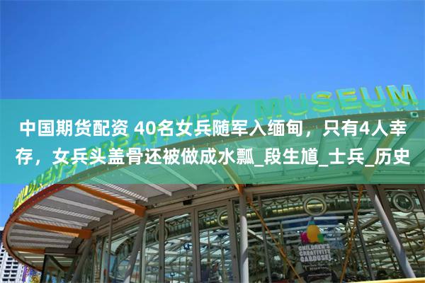 中国期货配资 40名女兵随军入缅甸,只有4人幸存,女兵头盖骨还被做成水瓢_段生馗_士兵_历史