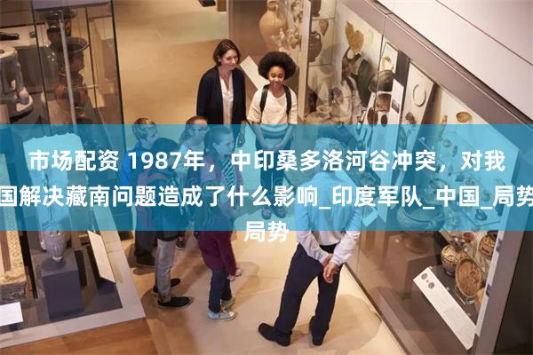 市场配资 1987年，中印桑多洛河谷冲突，对我国解决藏南问题造成了什么影响_印度军队_中国_局势