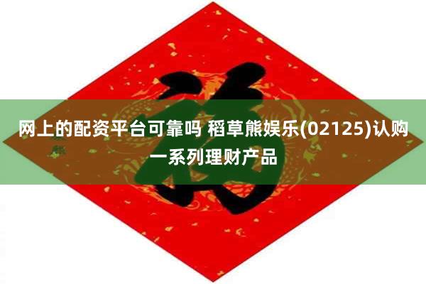 网上的配资平台可靠吗 稻草熊娱乐(02125)认购一系列理财产品