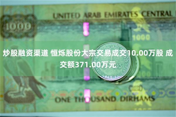 炒股融资渠道 恒烁股份大宗交易成交10.00万股 成交额371.00万元