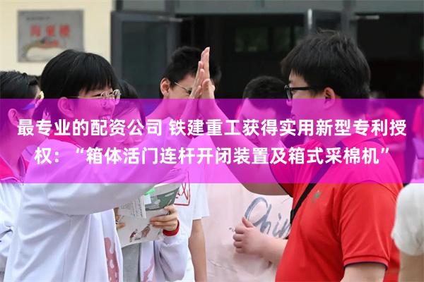 最专业的配资公司 铁建重工获得实用新型专利授权：“箱体活门连杆开闭装置及箱式采棉机”
